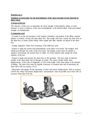 22 | P A G E
Practical no. 4
Standard test procedure for the determination of the shear strength of rock material in
direct shear
1) Scope of the test
The objective of this test is to determine the shear strength of discontinuity planes or weak
horizons in rock as a function of the stress perpendicular to the sheared plane. Peak and residual
strength are distinguished.
2) Apparatus used
- A mould to set the test specimen at the required orientation and position in the filling material
(plaster or cement), leaving the shear plane free. This mould must have exactly the same form as
the shear box, to ensure perfect fitting when sample plus filler material are placed in the shear
box.
- Testing equipment (shear box) consisting of the following parts:
- System to apply the normal load perpendicular to the plane to be tested. The resultant load
should pass through the centre of the area tested. The loading system must be capable to
maintain and measure the normal force to within 2% of the selected value during the whole
duration of the test.
- System to apply and measure the shear force to the specimen. The force must be directed
parallel to the shear plane and act through its centre. The system should enable shear
displacements of the order of magnitude of 10% of the length of the shear plane in the direction
of sliding. The shear force must be capable of increase at constant rates and of measuring the
shear force with an accuracy of 2%.
- Micrometer dial gauges for the measuring of shear and normal displacements with an accuracy
of 0.05 mm. Shear and normal displacement measurements must be possible up to 5mm with an
accuracy better than 0.05 mm
 