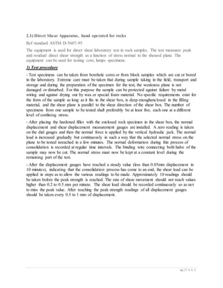 23 | P A G E
2.1) Direct Shear Apparatus, hand operated for rocks
Ref standard ASTM D-5607-95
The equipment is used for direct shear laboratory test in rock samples. The test measures peak
and residual direct shear strength as a function of stress normal to the sheared plane. The
equipment can be used for testing core, lumps specimens.
3) Test procedure
- Test specimens can be taken from borehole cores or from block samples which are cut or bored
in the laboratory. Extreme care must be taken that during sample taking in the field, transport and
storage and during the preparation of the specimen for the test, the weakness plane is not
damaged or disturbed. For this purpose the sample can be protected against failure by metal
wiring and against drying out by wax or special foam material. No specific requirements exist for
the form of the sample as long as it fits in the shear box, is deep enoughenclosed in the filling
material, and the shear plane is parallel to the shear direction of the shear box. The number of
specimens from one sample to be tested shall preferably be at least five, each one at a different
level of confining stress.
- After placing the hardened filler with the enclosed rock specimen in the shear box, the normal
displacement and shear displacement measurement gauges are installed. A zero reading is taken
on the dial gauges and then the normal force is applied by the vertical hydraulic jack. The normal
load is increased gradually but continuously in such a way that the selected normal stress on the
plane to be tested isreached in a few minutes. The normal deformation during this process of
consolidation is recorded at regular time intervals. The binding wire connecting both halve of the
sample may now be cut. The normal stress must now be kept at a constant level during the
remaining part of the test.
- After the displacement gauges have reached a steady value (less than 0.05mm displacement in
10 minutes), indicating that the consolidation process has come to an end, the shear load can be
applied in steps as to allow the various readings to be made. Approximately 10 readings should
be taken before the peak strength is reached. The rate of shear movement should not reach values
higher than 0.2 to 0.5 mm per minute. The shear load should be recorded continuously so as not
to miss the peak value. After reaching the peak strength readings of all displacement gauges
should be taken every 0.5 to 1 mm of displacement.
 