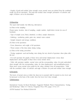 26 | P A G E
- Graphs of peak and residual shear strength versus normal stress are plotted from the combined
results for all test specimens. The peak and residual shear strength parameters of cohesion and
angle of friction can so be determined.
5) Reporting
The report shall include the following information:
(a) Data on the sampling:
Project name, location, date of sampling, sample number, depth below terrain (in case of
borehole)
- Type of sample (core, block, disturbed, or other), sample dimensions
- Lithology, weathering grade, grain size, natural water content
- Sample transport and storage conditions
(b) Data on the specimens:
- Form, dimensions and weight of all specimens
- Water content of the shear plane during testing.
(c) Data on the testing procedure:
- Testing equipment used and loading rates during the test, sketch of specimen shear plane after
the test.
- For each specimen the graphs of shear stress and normal displacement versus shear
displacement and the graph of shear stress versus normal stress.
- Table with specimen number, normal stress and the corresponding values for peak andresidual
shear strength with the corresponding values for shear displacement and normaldisplacement. -
Shear stress versus normal stress graph for the values obtained from all testspecimens. Table
with the concluded values of cohesion and angle of friction for peak and residual shear strength
6) Remarks
The levels of normal stress at which the shear test is executed shall be started at a low level and
be increased on the basis of the results from the lower level shear strength.
7) References
International Society for Rock Mechanics Suggested Methods "Rock Characterisation, Testing
and Monitoring" Editor E.T. Brown, Pergamon Press 1981, pages 135 to 137.
ASTM Standard Test Method D2664-80
 
