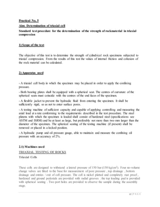 27 | P A G E
Practical No. 5
Aim: Determination of triaxial cell
Standard test procedure for the determination of the strength of rockmaterial in triaxial
compression
1) Scope of the test
The objective of this test is to determine the strength of cylindrical rock specimens subjected to
triaxial compression. From the results of this test the values of internal friction and cohesion of
the rock material can be calculated.
2) Apparatus used
- A triaxial cell body in which the specimen may be placed in order to apply the confining
pressure.
- Both bearing plates shall be equipped with a spherical seat. The centres of curvature of the
spherical seats must coincide with the centres of the end faces of the specimen.
- A flexible jacket to prevent the hydraulic fluid from entering the specimen. It shall be
sufficiently rigid, so as not to enter surface pores.
- A testing machine of sufficient capacity and capable of applying controlling and measuring the
axial load at a rate conforming to the requirements described in the test procedure. The steel
platens with which the specimen is loaded shall consist of hardened steel (specifications see
ASTM and ISRM) and be at least as large, but preferably not more than two mm larger than the
diameter of the specimen. The spherical seating of the testing machine (if present) shall be
removed or placed in a locked position.
- A hydraulic pump and oil pressure gauge, able to maintain and measure the confining oil
pressure with an accuracy of 2%.
2.1) Machines used
TRIAXIAL TESTING OF ROCKS
Triaxial Cells
These cells are designed to withstand a lateral pressure of 150 bar (150 kg/cm2). Four no-volume
change valves are fitted to the base for measurement of pore pressure , top drainage , bottom
drainage and entries / exit of cell pressure. The cell is nickel platted and completely rust proof ,
hardened and ground pedestals are provided with radial grooves . the top loading pad is provided
with spherical seating . Two port holes are provided to observe the sample during the assembly
stage.
 