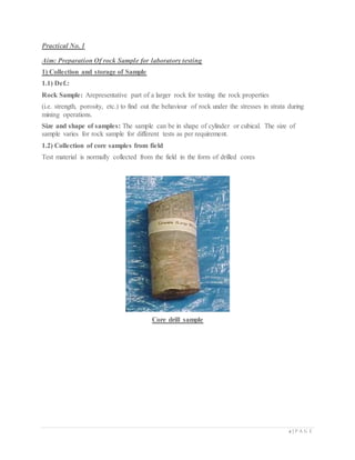 2 | P A G E
Practical No. 1
Aim: Preparation Of rock Sample for laboratory testing
1) Collection and storage of Sample
1.1) Def.:
Rock Sample: Arepresentative part of a larger rock for testing the rock properties
(i.e. strength, porosity, etc.) to find out the behaviour of rock under the stresses in strata during
mining operations.
Size and shape of samples: The sample can be in shape of cylinder or cubical. The size of
sample varies for rock sample for different tests as per requirement.
1.2) Collection of core samples from field
Test material is normally collected from the field in the form of drilled cores
Core drill sample
 