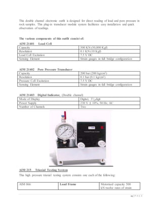 29 | P A G E
This double channel electronic outfit is designed for direct reading of load and pore pressure in
rock samples. This plug-in transducer module system facilitates easy installation and quick
observation of readings.
The various components of this outfit consist of:
AIM 21401 Load Cell
Capacity 500 KN (50,000 Kgf)
Resolution 0.1 KN (10 Kgf)
Load Cell Excitation 7.5 V DC
Sensing Element Strain gauges in full bridge configuration
AIM 21402 Pore Pressure Transducer
Capacity 200 bar (200 kg/cm2)
Resolution 0.1 bar (0.1 kg/cm2)
Pressure Cell Excitation 7.5 V DC
Sensing Element Strain gauges in full bridge configuration
AIM 21403 Digital Indicator, (Double channel)
Mode of Display Digital, 31
2⁄ digit
Power Supply 230 V ± 10%, 50 Hz, AC
Number of Channels Two
AIM 215 Triaxial Testing System
This high pressure triaxial testing system consists one each of the following:
AIM 066 Load Frame Motorised capacity 500
kN twelve rates of strain
 