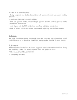 34 | P A G E
(c) Data on the testing procedure:
- Testing equipment used (loading frame, triaxial cell equipment to create and measure confining
pressure)
- Loading rate during the test, sketch of failure
- Table with specimen number, specimen height, specimen diameter, confining pressure and the
corresponding axial strength
- Mohr diagram with the Mohr circles from unconfined and triaxial strength tests
- Angle of internal friction and cohesion as determined graphically from the Mohr diagram
6) Remarks
The levels of confining pressure at which the triaxial test is executed shall be determined on the
basis of the result of the unconfined compressive strength testing plotted in the Mohr diagram.
7) References
1)International Society for Rock Mechanics Suggested Methods "Rock Characterisation, Testing
and Monitoring" Editor E.T. Brown, Pergamon Press 1981, pages 254 to 127)
ASTM Standard Test Method D2664-80
2) Rock testing per ISRM
 