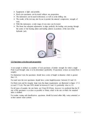 36 | P A G E
 Equipments is light and portable.
 Rock core specimens can be tested without any preperation.
 The instrument can be used in laboratory as well as at the drilling site.
 The results of the test may also be use to predict the uniaxial compressive strength of
rock.
 With this instrument, a wide range of core sizes can be tested.
 The frame has adequate adjustments to align perfectly the loading axis passing through
the centre of the bearing plates and loading platens at positions of the ram of the
hydraulic jack.
2.2) Specimen selection and preparation
A test sample is defined as a number of rock specimens of similar strength for which a single
Point Load Strength value is to be determined (preferably 10 specimens at least are tested from 1
sample).
For diametrical tests the specimens should have a ratio of length to diameter which is greater
than 1.0.
For axial tests the core specimens should have a ratio length/diameter between 0.3 and 1.0.
For block tests and for irregular lump tests the shape requirements are illustrated in figure 2.7.2.
(c) and 2.7.2.(d). The ratio D/W should be between 0.3 and 1.0, preferably close to 1.0.
For all types of samples the size limits are 15mm<D<85mm, however it is preferred that the D
size of the specimens is as close as possible to 50mm, which is the size at which the standard
index is defined.
For routine testing and classification, specimens should be tested either fully water-saturated or
at their natural water content.
 
