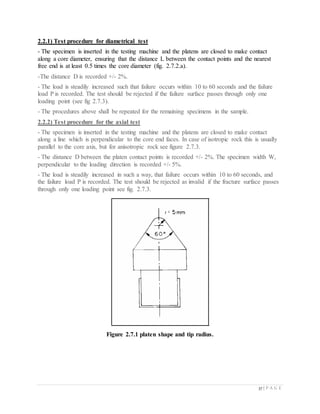 37 | P A G E
2.2.1) Test procedure for diametrical test
- The specimen is inserted in the testing machine and the platens are closed to make contact
along a core diameter, ensuring that the distance L between the contact points and the nearest
free end is at least 0.5 times the core diameter (fig. 2.7.2.a).
-The distance D is recorded +/- 2%.
- The load is steadily increased such that failure occurs within 10 to 60 seconds and the failure
load P is recorded. The test should be rejected if the failure surface passes through only one
loading point (see fig 2.7.3).
- The procedures above shall be repeated for the remaining specimens in the sample.
2.2.2) Test procedure for the axial test
- The specimen is inserted in the testing machine and the platens are closed to make contact
along a line which is perpendicular to the core end faces. In case of isotropic rock this is usually
parallel to the core axis, but for anisotropic rock see figure 2.7.3.
- The distance D between the platen contact points is recorded +/- 2%. The specimen width W,
perpendicular to the loading direction is recorded +/- 5%.
- The load is steadily increased in such a way, that failure occurs within 10 to 60 seconds, and
the failure load P is recorded. The test should be rejected as invalid if the fracture surface passes
through only one loading point see fig. 2.7.3.
Figure 2.7.1 platen shape and tip radius.
 