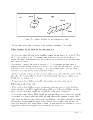 39 | P A G E
Figure 2.7.4.: loading directions for test on anisotropic rock.
The procedures above shall be repeated for the remaining specimens of the sample.
3) Test procedure for the block and irregular lump test
- The specimen is inserted in the testing machine, assuring that the distance L (see fig. 2.7.2(c)
and 2.7.2(d)) is at least 0.5 W. The specimen must be inserted in such a way that D is the
smallest dimension of the specimen and that the platens are in contact with the specimen away
from edges and corners.
- The distance D between the platens is recorded +/- 2%. The smallest specimen width W
perpendicular to the loading direction is recorded +/- 5%. If the sides are not parallel, the W is
calculated as (W1 + W2)/2 as shown in fig. 2.7.2(d). This smallest width is used for further
calculation. It does not depend on the actual mode of failure.
- The load is steadily increased in such a way that failure occurs within 10 to 60 seconds and the
failure load P is recorded. The test should be rejected as invalid if the fracture surface passes
through only one loading point.
- The procedures above shall be repeated for the remaining specimens of the sample.
3.1) Testing of anisotropic rock
- When a rock is shale, bedded, schistose or otherwise anisotropic due to a clearly developed
splitting direction, it should be tested in directions which give the lowest and highest strength
values, which are in general parallel and perpendicular to the planes of anisotropy.
- If the sample consists of core drilled through the weakness planes, a set of diametrical test may
be completed first, spaced at intervals which will yield pieces which can then be tested axially.
- Best results are obtained when the core axis is perpendicular to the planes of weakness, so that
when possible the core should be drilled in this direction (this is possible when the cores are
bored in the laboratory from a large block of rock). The angle between the core axis and the line
perpendicular to the weakness planes should preferably not exceed 300.
 