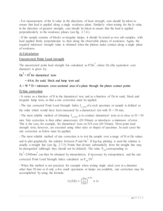 40 | P A G E
- For measurement of the Is value in the directions of least strength, care should be taken to
ensure that load is applied along a single weakness plane. Similarly when testing for the Is value
in the direction of greatest strength, care should be taken to ensure that the load is applied
perpendicularly to the weakness planes (see fig. 2.7.4.).
- If the sample consists of blocks or irregular lumps, it should be tested as two sub-samples, with
load applied firstly perpendicular to, then along the observable planes of weakness. Again, the
required minimum strength value is obtained when the platens make contact along a single plane
of weakness.
4) Calculation
Uncorrected Point Load strength
The uncorrected point load strength Isis calculated as P/De
2
, where De (the equivalent core
diameter) is given by:
De
2
= D
2
for diametrical tests
= 4A/π, for axial, block and lump tests and
A = W * D = minimum cross sectional area of a plane through the platen contact points
5) Size correction
- It varies as a function of D in the diametrical test, and as a function of De in axial, block and
irregular lump tests, so that a size correction must be applied.
- The size corrected Point Load Strength Index Is (50)
of a rock specimen or sample is defined as
the value which would have been measured by a diametrical test with D = 50 mm.
- The most reliable method of obtaining Is (50)
, is to conduct diametrical tests at or close to D = 50
mm. Size correction is then either unnecessary (D=50mm) or introduces a minimum of error.
This is the case, for example, for diametrical tests on NX core (D=54mm). Most point load
strength tests, however, are executed using other sizes or shapes of specimen. In such cases the
size correction as below must be applied.
- The most reliable method of size correction is to test the sample over a range of D or De values
and to plot graphically the relation between P and De
2
. If log-log plotting is used the relation is
usually a straight line (see fig. 2.7.5). Points that deviate substantially from the straight line may
be disregarded (although they should not be deleted). The value P50
corresponding to
De
2
=2500mm
2
can then be obtained by interpolation, if necessary by extrapolation, and the size
corrected Point Load Strength Index calculated as P50
/50
2
.
- When this method is not practical, for example when testing single sized core at a diameter
other than 50 mm or if only a few small specimens or lumps are available, size correction may be
accomplished by using the formula:
𝐼𝑠(50) = (
𝐷𝑒
50
)
0.45
× 𝐼𝑠
 