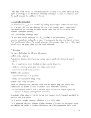 41 | P A G E
- It has been found, that the size correction procedures specified above are not influenced by the
degree of anisotropy Ia and the direction of loading with respect to planes of weakness; a result
that greatly enhances the usefulness of this test.
6) Meanvalue calculation
The mean value of Is (50)
is to be calculated by deleting the two highest and lowest values from
the 10 or more valid tests, and calculating the mean of the remaining values. If significantly
fewer specimens are tested only the highest and the lowest value are deleted and the mean
calculated from those remaining.
Point Load Strength Anisotropy Index
The point load strength anisotropy index Ia(50)
is defined as the ratio of mean Is(50)
values
measured perpendicular and parallel to planes of weakness, i.e. the ratio of the highest to lowest
Point Load Strength Indices. The strength anisotropy index assumes values close to 1.0 for quasi-
isotropic rocks and higher values when the rock is anisotropic.
7) Reporting
The report shall include the following information:
(a) Data on the sampling:
Project name, location, date of sampling, sample number, depth below terrain (in case of
borehole)
- Type of sample (core, block, disturbed, or other), sample dimensions
- Lithology, weathering grade, grain size, natural water content
- Sample transport and storage conditions
(b) Data on the specimens:
- Form and dimensions of all specimens
- Density and water content during testing
(c) Data on the testing procedure:
Results for diametrical tests, axial tests, block tests and irregular lump tests, and for tests
perpendicular and parallel to planes of weakness should be tabulated separately.
- For every specimen tested, it must be indicated which direction with respect to planes of
weakness in the rock (if recognisable) was tested.
A tabulation of the values of P, D, (W, De
2
and De if required), Is, (F if required) and Is(50) for
each specimen in the sample.
For all isotropic samples a summary tabulation of mean Is(50) values.
For all anisotropic samples a summary tabulation of mean Is(50) values for sub-samples tested
perpendicular and parallel to the planes of weakness, and of the corresponding Ia(50) values.
 