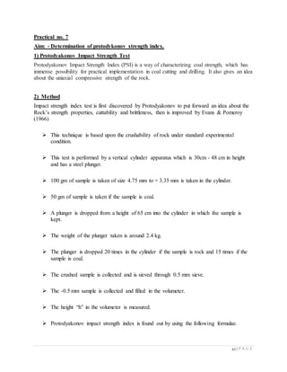 43 | P A G E
Practical no. 7
Aim: - Determination of protodykonov strength index.
1) Protodyakonov Impact Strength Test
Protodyakonov Impact Strength Index (PSI) is a way of characterizing coal strength, which has
immense possibility for practical implementation in coal cutting and drilling. It also gives an idea
about the uniaxial compressive strength of the rock.
2) Method
Impact strength index test is first discovered by Protodyakonov to put forward an idea about the
Rock’s strength properties, cuttability and brittleness, then is improved by Evans & Pomeroy
(1966)

 This technique is based upon the crushability of rock under standard experimental
condition.

 This test is performed by a vertical cylinder apparatus which is 30cm - 48 cm in height
and has a steel plunger.

 100 gm of sample is taken of size 4.75 mm to + 3.35 mm is taken in the cylinder.

 50 gm of sample is taken if the sample is coal.

 A plunger is dropped from a height of 65 cm into the cylinder in which the sample is
kept.

 The weight of the plunger taken is around 2.4 kg.

 The plunger is dropped 20 times in the cylinder if the sample is rock and 15 times if the
sample is coal.

 The crushed sample is collected and is sieved through 0.5 mm sieve.

 The -0.5 mm sample is collected and filled in the volumeter.

 The height “h” in the volumeter is measured.

 Protodyakonov impact strength index is found out by using the following formulae.
 