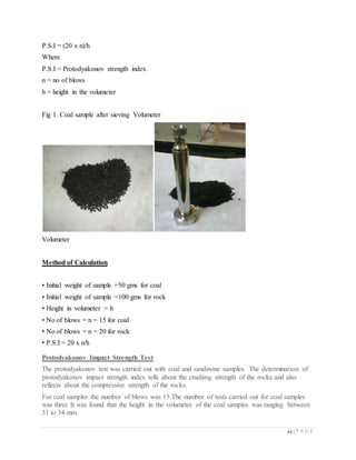 44 | P A G E
P.S.I = (20 x n)/h
Where
P.S.I = Protodyakonov strength index
n = no of blows
h = height in the volumeter
Fig 1. Coal sample after sieving Volumeter
Volumeter
Method of Calculation
• Initial weight of sample =50 gms for coal
• Initial weight of sample =100 gms for rock
• Height in volumeter = h
• No of blows = n = 15 for coal
• No of blows = n = 20 for rock
• P.S.I = 20 x n/h
Protodyakonov Impact Strength Test
The protodyakonov test was carried out with coal and sandstone samples. The determination of
protodyakonov impact strength index tells about the crushing strength of the rocks and also
reflects about the compressive strength of the rocks.
For coal samples the number of blows was 15.The number of tests carried out for coal samples
was three It was found that the height in the volumeter of the coal samples was ranging between
31 to 34 mm.
 