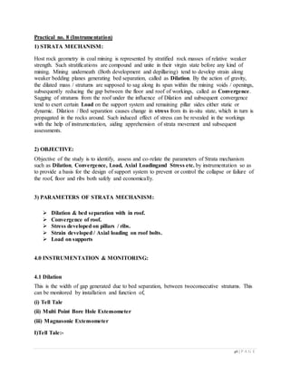 46 | P A G E
Practical no. 8 (Instrumentation)
1) STRATA MECHANISM:
Host rock geometry in coal mining is represented by stratified rock masses of relative weaker
strength. Such stratifications are compound and unite in their virgin state before any kind of
mining. Mining underneath (Both development and depillaring) tend to develop strain along
weaker bedding planes generating bed separation, called as Dilation. By the action of gravity,
the dilated mass / stratums are supposed to sag along its span within the mining voids / openings,
subsequently reducing the gap between the floor and roof of workings, called as Convergence.
Sagging of stratums from the roof under the influence of Dilation and subsequent convergence
tend to exert certain Load on the support system and remaining pillar sides either static or
dynamic. Dilation / Bed separation causes change in stress from its in-situ state, which in turn is
propagated in the rocks around. Such induced effect of stress can be revealed in the workings
with the help of instrumentation, aiding apprehension of strata movement and subsequent
assessments.
2) OBJECTIVE:
Objective of the study is to identify, assess and co-relate the parameters of Strata mechanism
such as Dilation, Convergence, Load, Axial Loadingand Stress etc. by instrumentation so as
to provide a basis for the design of support system to prevent or control the collapse or failure of
the roof, floor and ribs both safely and economically.
3) PARAMETERS OF STRATA MECHANISM:
 Dilation & bed separation with in roof.
 Convergence of roof.
 Stress developed on pillars / ribs.
 Strain developed / Axial loading on roof bolts.
 Load on supports
4.0 INSTRUMENTATION & MONITORING:
4.1 Dilation
This is the width of gap generated due to bed separation, between twoconsecutive stratums. This
can be monitored by installation and function of,
(i) Tell Tale
(ii) Multi Point Bore Hole Extensometer
(iii) Magnasonic Extensometer
I)Tell Tale:-
 