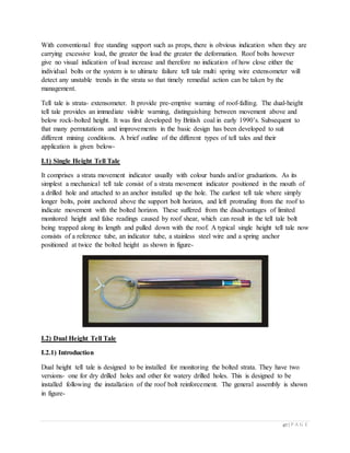 47 | P A G E
With conventional free standing support such as props, there is obvious indication when they are
carrying excessive load, the greater the load the greater the deformation. Roof bolts however
give no visual indication of load increase and therefore no indication of how close either the
individual bolts or the system is to ultimate failure tell tale multi spring wire extensometer will
detect any unstable trends in the strata so that timely remedial action can be taken by the
management.
Tell tale is strata- extensometer. It provide pre-emptive warning of roof-falling. The dual-height
tell tale provides an immediate visible warning, distinguishing between movement above and
below rock-bolted height. It was first developed by British coal in early 1990’s. Subsequent to
that many permutations and improvements in the basic design has been developed to suit
different mining conditions. A brief outline of the different types of tell tales and their
application is given below-
I.1) Single Height Tell Tale
It comprises a strata movement indicator usually with colour bands and/or graduations. As its
simplest a mechanical tell tale consist of a strata movement indicator positioned in the mouth of
a drilled hole and attached to an anchor installed up the hole. The earliest tell tale where simply
longer bolts, point anchored above the support bolt horizon, and left protruding from the roof to
indicate movement with the bolted horizon. These suffered from the disadvantages of limited
monitored height and false readings caused by roof shear, which can result in the tell tale bolt
being trapped along its length and pulled down with the roof. A typical single height tell tale now
consists of a reference tube, an indicator tube, a stainless steel wire and a spring anchor
positioned at twice the bolted height as shown in figure-
I.2) Dual Height Tell Tale
I.2.1) Introduction
Dual height tell tale is designed to be installed for monitoring the bolted strata. They have two
versions- one for dry drilled holes and other for watery drilled holes. This is designed to be
installed following the installation of the roof bolt reinforcement. The general assembly is shown
in figure-
 