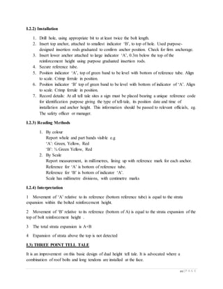 49 | P A G E
I.2.2) Installation
1. Drill hole, using appropriate bit to at least twice the bolt length.
2. Insert top anchor, attached to smallest indicator ‘B’, to top of hole. Used purpose-
designed insertion rods graduated to confirm anchor position. Check for firm anchorage.
3. Insert lower anchor attached to large indicator ‘A’, 0.3m below the top of the
reinforcement height using purpose graduated insertion rods.
4. Secure reference tube.
5. Position indicator ‘A’, top of green band to be level with bottom of reference tube. Align
to scale. Crimp ferrule in position.
6. Position indicator ‘B’ top of green band to be level with bottom of indicator of ‘A’. Align
to scale. Crimp ferrule in position.
7. Record details: At all tell tale sites a sign must be placed bearing a unique reference code
for identification purpose giving the type of tell-tale, its position date and time of
installation and anchor height. This information should be passed to relevant officials, eg.
The safety officer or manager.
I.2.3) Reading Methods
1. By colour
Report whole and part bands visible e.g
‘A’: Green, Yellow, Red
‘B’: ¾ Green Yellow, Red
2. By Scale
Report measurement, in millimetres, lining up with reference mark for each anchor.
Reference for ‘A’ is bottom of reference tube.
Reference for ‘B’ is bottom of indicator ‘A’.
Scale has millimetre divisions, with centimetre marks
I.2.4) Interpretation
1 Movement of ‘A’ relative to its reference (bottom reference tube) is equal to the strata
expansion within the bolted reinforcement height.
2 Movement of ‘B’ relative to its reference (bottom of A) is equal to the strata expansion of the
top of bolt reinforcement height .
3 The total strata expansion is A+B
4 Expansion of strata above the top is not detected
I.3) THREE POINT TELL TALE
It is an improvement on this basic design of dual height tell tale. It is advocated where a
combination of roof bolts and long tendons are installed at the face.
 