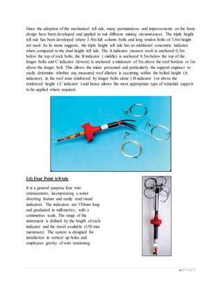 50 | P A G E
Since the adoption of the mechanical tell tale, many permutations and improvements on the basic
design have been developed and applied to suit different mining circumstances. The triple height
tell tale has been developed where 1-8m full column bolts and long tendon bolts of 3.6m height
are used. As its name suggests, the triple height tell tale has an additional concentric indicator
when compared to the dual height tell tale. The A indicator (nearest roof) is anchored 0.3m
below the top of rock bolts, the B indicator ( middle) is anchored 0.5m below the top of the
longer bolts and C indicator (lowest) is anchored a minimum of 5m above the roof horizon or 1m
above the longer bolt. This allows the miner personnel and particularly the support engineer to
easily determine whether any measured roof dilation is occurring within the bolted height (A
indicator), in the roof zone reinforced by longer bolts alone ( B indicator ) or above the
reinforced height ( C indicator ) and hence allows the most appropriate type of remedial support
to be applied where required.
I.4) Four Point tell tale
It is a general purpose four wire
extensometer, incorporating a water
diverting feature and easily read visual
indicators. The indicators are 150mm long
and graduated in millimetres, with a
centimetres scale. The range of the
instrument is defined by the length of each
indicator and the travel available (150 mm
maximum). The system is designed for
installation in vertical up holes and
employees gravity of wire tensioning.
 