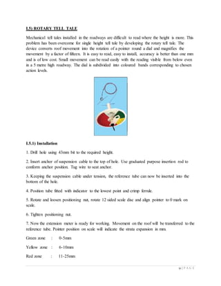 51 | P A G E
I.5) ROTARY TELL TALE
Mechanical tell tales installed in the roadways are difficult to read where the height is more. This
problem has been overcome for single height tell tale by developing the rotary tell tale. The
device converts roof movement into the rotation of a pointer round a dial and magnifies the
movement by a factor of fifteen. It is easy to read, easy to install, accuracy is better than one mm
and is of low cost. Small movement can be read easily with the reading visible from below even
in a 5 metre high roadway. The dial is subdivided into coloured bands corresponding to chosen
action levels.
I.5.1) Installation
1. Drill hole using 43mm bit to the required height.
2. Insert anchor of suspension cable to the top of hole. Use graduated purpose insertion rod to
conform anchor position. Tug wire to seat anchor.
3. Keeping the suspension cable under tension, the reference tube can now be inserted into the
bottom of the hole.
4. Position tube fitted with indicator to the lowest point and crimp ferrule.
5. Rotate and loosen positioning nut, rotate 12 sided scale disc and align pointer to 0 mark on
scale.
6. Tighten positioning nut.
7. Now the extension meter is ready for working. Movement on the roof will be transferred to the
reference tube. Pointer position on scale will indicate the strata expansion in mm.
Green zone : 0-5mm
Yellow zone : 6-10mm
Red zone : 11-25mm
 