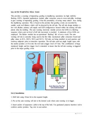 52 | P A G E
I.6) AUTO WARNING TELL TALE
This provides a warning of impending goafing in depillaring operations via high visibility
flashing LED’s. Intended applications include pillar extraction areas in room and pillar workings
to give warning of impending goafing. It has the potentiality of saving many miners’ lives during
the depillaring operation. This is based on the premise that goafing events are recorded by
smaller scale roof dilation which will be detected by the tell tale. The tell tale design includes a
low volt alkaline primary cell supply and LED configuration housed within the existing tell tales
plastic drip dry molding. The auto warning electronic module powers the LEDs in a flashing
sequence when a pre-set level of tell tale movement is reached. A minimum of two LEDs are
employed. The flasher module has an operational ‘flashing’ life of over a week. The auto
warning tell tale is currently being used in the first fully mechanised pillar extraction board and
pillar mines in ECL, SECL, WCL and SCCL. Tell tales are being installed in each junction and
roadway midpoint prior to extraction operation. The tell tales used are single height types with
the anchor position at 10 m into the roof and a trigger level of 5 mm. This combination of large
monitored height and low trigger level is intended to insure that the tell tale warning is triggered
prior to the major goafing event.
I.6.1) Installation
1. Drill hole using 43mm bit to the required height.
2. Pre set the auto warning tell tale to the desired scale where auto warning is to trigger.
3. Insert anchor of suspension cable to the top of the hole. Use graduated purpose insertion rod to
conform anchor position. Tug wire to seat anchor.
 