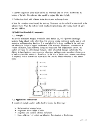 53 | P A G E
4. Keep the suspension cable under tension, the reference tube can now be inserted into the
bottom of the hole. The reference tube should be pushed fully into the hole.
5. Position tube fitted with indicator to the lowest point and crimp ferrule.
6. Now the extension meter is ready for working. Movement on the roof will be transferred to the
reference tube. When the roof movement reaches the preset scale auto warning LED will glow
and start blinking.
II) Multi Point Borehole Extensometer
II.1) Principle –
It is a basic instrument designed to measure strata dilation i.e., bed separation at strategic
horizons, being placed inside a bore hole. It is a remote sensing instrument can be used at both
accessible and inaccessible locations. It is very helpful to inculcate dead load in the roof mass
and subsequent design of support requirement of the workings. Magnasonic extensometer it
consists of anchors, rods, protective casing and transducers with displacement sensors. The
anchors are made pre set to strategic horizons within a bore hole through anchor rods. Any
dilation in these horizons cause movement of anchors and there causes a resultant displacement
of anchor rods within transducer. Transducer, by the help of displacement sensors cause change
in frequency, which is inculcated by the Read out Unit and further converted to mille meters
(mm).
II.2) Applications and features
It consists of multiple anchors and is fixed to monitor the following:-
 Bed separation between layers
 Progressive failure height of strata
 Magnitude and locations of strata movement
 Ensure efficiency of bolting and influence the extraction or development
 