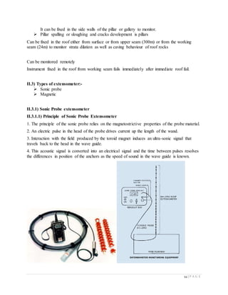 54 | P A G E
It can be fixed in the side walls of the pillar or gallery to monitor.
 Pillar spalling or sloughing and cracks development is pillars
Can be fixed in the roof either from surface or from upper seam (300m) or from the working
seam (24m) to monitor strata dilation as well as caving behaviour of roof rocks
Can be monitored remotely
Instrument fixed in the roof from working seam fails immediately after immediate roof fail.
II.3) Types of extensometer:-
 Sonic probe
 Magnetic
II.3.1) Sonic Probe extensometer
II.3.1.1) Principle of Sonic Probe Extensometer
1. The principle of the sonic probe relies on the magnetostrictive properties of the probe material.
2. An electric pulse in the head of the probe drives current up the length of the wand.
3. Interaction with the field produced by the toroid magnet induces an ultra-sonic signal that
travels back to the head in the wave guide.
4. This acoustic signal is converted into an electrical signal and the time between pulses resolves
the differences in position of the anchors as the speed of sound in the wave guide is known.
 