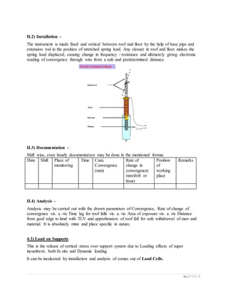 60 | P A G E
II.2) Installation –
The instrument is made fixed and vertical between roof and floor by the help of base pipe and
extension rod in the position of stretched spring load. Any closure in roof and floor makes the
spring load displaced, causing change in frequency / resistance and ultimately giving electronic
reading of convergence through wire from a safe and predetermined distance.
II.3) Documentation –
Shift wise, even hourly documentation may be done in the mentioned format.
Date Shift Place of
monitoring
Time Cum.
Convergence
(mm)
Rate of
change in
convergence(
mm/shift or
hour)
Position
of
working
place
Remarks
II.4) Analysis –
Analysis may be carried out with the drawn parameters of Convergence, Rate of change of
convergence vis. a. vis Time lag for roof falls vis. a. vis Area of exposure vis. a. vis Distance
from goaf edge to land with TLV and apprehension of roof fall for safe withdrawal of men and
material. It is absolutely mine and place specific in nature.
4.3) Load on Supports
This is the release of vertical stress over support system due to Loading effects of super
incumbent, both In situ and Dynamic loading.
It can be inculcated by installation and analysis of comes out of Load Cells.
 