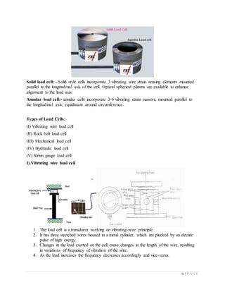 61 | P A G E
Solid load cell: - Solid style cells incorporate 3 vibrating wire strain sensing elements mounted
parallel to the longitudinal axis of the cell. Optical spherical platens are available to enhance
alignment to the load axis.
Annular load cell:- annular cells incorporate 3-6 vibrating strain sensors, mounted parallel to
the longitudinal axis, equidistant around circumference.
Types of Load Cells:
(I) Vibrating wire load cell
(II) Rock bolt load cell
(III) Mechanical load cell
(IV) Hydraulic load cell
(V) Strain gauge load cell
I) Vibrating wire load cell
1. The load cell is a transducer working on vibrating-wire principle.
2. It has three stretched wires housed in a metal cylinder, which are plucked by an electric
pulse of high energy.
3. Changes in the load exerted on the cell cause changes in the length of the wire, resulting
in variations of frequency of vibration of the wire.
4. As the load increases the frequency decreases accordingly and vice-versa.
 