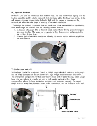 63 | P A G E
IV) Hydraulic load cell
Hydraulic Load cells are constructed from stainless steel. The load is distributed equally over the
loading area of the cell by a thick, machined steel distributed plate. The load, when applied to the
cell, causes a pressure increase in the hydraulic fluid, and this change in pressure may be
measured via a bourdon tube gauge or a variety of electrical transducers.
Two design are available. An annular cell and a solid cell for the measurement of compressive
force. Both design are available with the following readout methods:
1. A bourdon tube gauge. This is the most simple method but if directly connected requires
access or visibility. The gauge can be mounted a short distance away and connected to
the cell by a flexible hose.
2. Various types of electrical transducers, allowing for remote readout and data acquisition,
are also available
V) Strain gauge load cell
Strain Gauge Load Cells incorporate From 8 to 16 high output electrical resistance strain gauges
in a full bridge configuration that are bonded to a high strength steel or stainless steel spool.
This arrangement compensates for both temperature effects and off center loading. Strain Gauge
Load cells are available in virtually any size, in both annular and solid styles. Gauge
waterproofing utilizes the latest application techniques and protective materials. The rugged
design includes heavy duty protective cover, sealed construction, and low deflection under load
 
