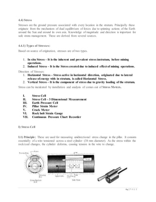 64 | P A G E
4.4) Stress
Stresses are the ground pressure associated with every location in the stratum. Principally these
originate from the mechanism of dual equilibrium of forces due to spinning actions of the Earth
around the Sun and around its own axis. Knowledge of magnitude and direction is important for
safe strata management. These are derived from several sources.
4.4.1) Types of Stresses:
Based on source of origination, stresses are of two types.
1. In situ Stress – It is the inherent and prevalent stress instratum, before mining
operations.
2. Induced Stress – It is the Stress created due to induced effect of mining operations.
Direction of Stresses:
1. Horizontal Stress – Stress active in horizontal direction, originated due to lateral
release of energy with in stratum, is called Horizontal Stress.
2. Vertical Stress – It is the component of stress due to gravity loading of the stratum.
Stress can be inculcated by installation and analysis of comes out of Stress Meters.
I. Stress Cell
II. Stress Cell – 3 Dimensional Measurement
III. Earth Pressure Cell
IV. Pillar Strain Meter
V. Crack Meter
VI. Rock bolt Strain Gauge
VII. Continuous Pressure Chart Recorder
I) Stress Cell
I.1) Principle: These are used for measuring unidirectional stress change in the pillar. It consists
essentially of a wire tensioned across a steel cylinder (38 mm diameter). As the stress within the
rock/coal changes, the cylinder deforms, causing tension in the wire to change.
 