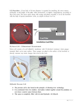 65 | P A G E
I.2) Procedure: A bore hole of 38 mm diameter is required for installing the stress meters,
preferably at mid height of the pillar either horizontally or slightly rising/dipping according to
dip of the seam. The stress meter along with wedge and platen assembly is set in the borehole
with the help of special installation tools, at a depth of about 4 to 9 m.
II) Stress Cell – 3 Dimensional Measurement
Stress cell consists of a soft inflatable membrane with 18 electrical resistance strain gauges
mounted flush on its outer surface. These gauges are glued to the surface of the borehole to
directly measure any strain changes that occur in the rock.
III)Earth Pressure Cell
 The pressure cell is also based on the principle of vibrating-wire technology.
 It is constructed from two stainless steel plates welded together around the periphery so
as to leave a narrow space between them.
 This space is completely filled with de-aired hydraulic oil (Glycol).
 