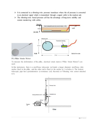 66 | P A G E
 It is connected to a vibrating-wire pressure transducer where the oil pressure is converted
to an electrical signal which is transmitted through a signal cable to the readout unit.
 The vibrating-wire based pressure cell has the advantage of long-term stability and
remote monitoring with cables.
IV) Pillar Strain Meter
To measure the deformation of the pillar, electrical strain meters (“Pillar Strain Meters”) are
used.
In this instrument, there is a steel/brass telescopic rod inside a larger diameter steel/brass tube
anchor fixed in the pillar, and the other end is fixed in the anchor at 1 m below it. The bottom
telescopic pipe has a potentiometer (a resistance coil, rheostat) or Vibrating wire sensor attached
to it.
 