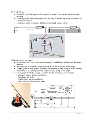 67 | P A G E
V) Crack Meter
 Monitoring joints for unexpected movement to provide early warning of performance
problems.
 Monitoring joints and cracks in structures that may be affected by nearby excavation and
construction activities.
 Monitoring cracks in structures that have experienced seismic activity.
VI) Rock bolt Strain Gauge
 Strain gauged rock bolts can be used to measure the distribution of bolt loads for design
purposes.
 Bolt loads can be monitored along each bolt by the use of multiple strain gauges.
 Multiple pairs of strain gauges are embedded at regular spacing along each bolt enabling
the axial loads and bending moments to be measured along its full length.
 Strain gauged rockbolts provide a valuable tool for monitoring support system
performance against design specification.
• Axial loads and strains
• Bending loads and strain difference
• High strain zones from contour plots
 