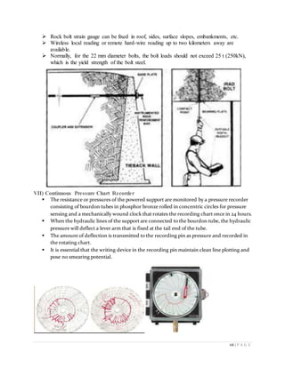 68 | P A G E
 Rock bolt strain gauge can be fixed in roof, sides, surface slopes, embankments, etc.
 Wireless local reading or remote hard-wire reading up to two kilometers away are
available.
 Normally, for the 22 mm diameter bolts, the bolt loads should not exceed 25 t (250kN),
which is the yield strength of the bolt steel.
VII) Continuous Pressure Chart Recorder
 The resistance or pressures of the powered support are monitored by a pressure recorder
consisting of bourdon tubes in phosphor bronze rolled in concentric circles for pressure
sensing and a mechanically wound clock that rotates the recording chart once in 24 hours.
 When the hydraulic lines of the support are connected to the bourdon tube, the hydraulic
pressure will deflect a lever arm that is fixed at the tail end of the tube.
 The amount of deflection is transmitted to the recording pin as pressure and recorded in
the rotating chart.
 It is essential that the writing device in the recording pin maintain clean line plotting and
pose no smearing potential.
 