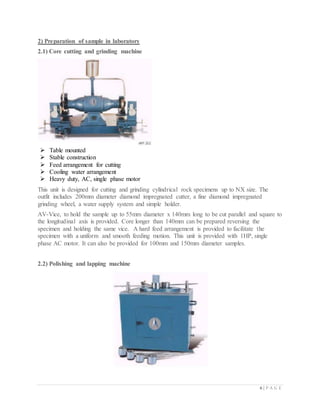6 | P A G E
2) Preparation of sample in laboratory
2.1) Core cutting and grinding machine
 Table mounted
 Stable construction
 Feed arrangement for cutting
 Cooling water arrangement
 Heavy duty, AC, single phase motor
This unit is designed for cutting and grinding cylindrical rock specimens up to NX size. The
outfit includes 200mm diameter diamond impregnated cutter, a fine diamond impregnated
grinding wheel, a water supply system and simple holder.
AV-Vice, to hold the sample up to 55mm diameter x 140mm long to be cut parallel and square to
the longitudinal axis is provided. Core longer than 140mm can be prepared reversing the
specimen and holding the same vice. A hard feed arrangement is provided to facilitate the
specimen with a uniform and smooth feeding motion. This unit is provided with 1HP, single
phase AC motor. It can also be provided for 100mm and 150mm diameter samples.
2.2) Polishing and lapping machine
 