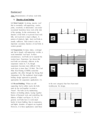 70 | P A G E
Practical no 9
Aim: Demonstration of various rock bolts
1. Theories of roof bolting
1.1 Skin Control: In strong, massive roof
that is essentially self-supporting, cracks,
joints, crossbeds, or slickensides can create
occasional hazardous loose rock at the skin
of the opening. In this environment, the
function of the bolts is to prevent local rock
falls, not to prevent a major collapse. A
pattern of relatively light, short roof bolts is
usually sufficient. Skin control is also an
important secondary function of roof bolts in
weaker ground.
1.2 Suspension: In many mines, a stronger
unit that is largely self-supporting overlies a
weak immediate roof layer. In these
circumstances, roof bolts act to suspend the
weaker layer. Experience has shown that
roof bolts are extremely efficient in the
suspension mode (6, 7, 8), though
suspension becomes more difficult if the
weak layer is more than 3 ft thick. The Coal
Mine Roof Rating (CMRR) somewhat
quantifies this effect through the Strong Bed
Adjustment (9). The traditional dead-weight
loading design approach is generally
appropriate for suspension applications (1).
1.3 Beam Building: Where no self-
supporting bed is within reach, the bolts
must tie the roof together to create a
“beam”. The bolts act by maintaining
friction on bedding planes, keying together
blocks of fractured rock, and controlling the
dilation of failed roof layers (5, 10). In
general, roof bolts have to work much
harder in beam building than in suspension,
and higher densities of support are required.
However, it is these applications (and those
in the next category) that have been most
troublesome for design.
 