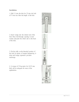72 | P A G E
Installation
1. Drill 31 mm dia hole for 25 mm slot bolt
of 75 mm less than the length of the bolt.
2. Insert wedge into the slotted end of the
bolt. Place bolt through opening in steel
washer and push the whole unit to the back
of the hole.
3. Put the dolly on the threaded portion of
the bolt, by means of stopper hammering is
done and wedge expansion provides
anchorage.
4. A torque of 35 kg-metre for 24/25 mm.
Bolt will be adequate for most of the
applications.
 