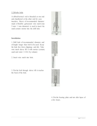 73 | P A G E
2.2)Perfro bolts
A ribbed/torsteel rod is threaded at one end
and chambered at the other end for easy
insertion. Sleeve of recommended diameter
made of flexible galvanized wire mesh (size
5 mm× 1 mm diameter) is used to insert the
sand cement mortar into the drill hole
Installation
1. Drill hole of recommended diameter and
of length longer than bolt to be used. Keep
the hole free from chippings and dirt. Take
wire mesh sleeve fill it with mortar (cement,
sand and water 1:1:0.6 by volume)
2. Insert wire mesh into hole.
3. Put the bolt through sleeve till it reaches
the back of the hole.
4. Put the bearing plate and nut after lapse of
a few hours.
 