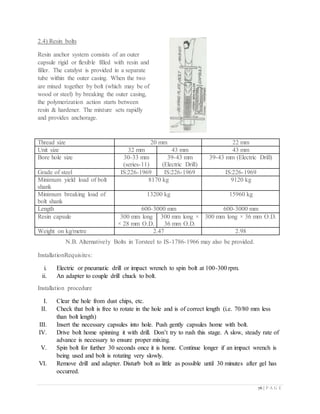 76 | P A G E
2.4) Resin bolts
Resin anchor system consists of an outer
capsule rigid or flexible filled with resin and
filler. The catalyst is provided in a separate
tube within the outer casing. When the two
are mixed together by bolt (which may be of
wood or steel) by breaking the outer casing,
the polymerization action starts between
resin & hardener. The mixture sets rapidly
and provides anchorage.
Thread size 20 mm 22 mm
Unit size 32 mm 43 mm 43 mm
Bore hole size 30-33 mm
(series-11)
39-43 mm
(Electric Drill)
39-43 mm (Electric Drill)
Grade of steel IS:226-1969 IS:226-1969 IS:226-1969
Minimum yield load of bolt
shank
8170 kg 9120 kg
Minimum breaking load of
bolt shank
13200 kg 15960 kg
Length 600-3000 mm 600-3000 mm
Resin capsule 300 mm long
× 28 mm O.D.
300 mm long ×
36 mm O.D.
300 mm long × 36 mm O.D.
Weight on kg/metre 2.47 2.98
N.B. Alternatively Bolts in Torsteel to IS-1786-1966 may also be provided.
InstallationRequisites:
i. Electric or pneumatic drill or impact wrench to spin bolt at 100-300 rpm.
ii. An adapter to couple drill chuck to bolt.
Installation procedure
I. Clear the hole from dust chips, etc.
II. Check that bolt is free to rotate in the hole and is of correct length (i.e. 70/80 mm less
than bolt length)
III. Insert the necessary capsules into hole. Push gently capsules home with bolt.
IV. Drive bolt home spinning it with drill. Don’t try to rush this stage. A slow, steady rate of
advance is necessary to ensure proper mixing.
V. Spin bolt for further 30 seconds once it is home. Continue longer if an impact wrench is
being used and bolt is rotating very slowly.
VI. Remove drill and adapter. Disturb bolt as little as possible until 30 minutes after gel has
occurred.
 