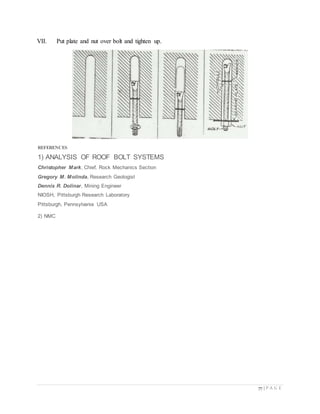 77 | P A G E
VII. Put plate and nut over bolt and tighten up.
REFERENCES
1) ANALYSIS OF ROOF BOLT SYSTEMS
Christopher Mark, Chief, Rock Mechanics Section
Gregory M. Molinda, Research Geologist
Dennis R. Dolinar, Mining Engineer
NIOSH, Pittsburgh Research Laboratory
Pittsburgh, Pennsylvania USA
2) NMC
 