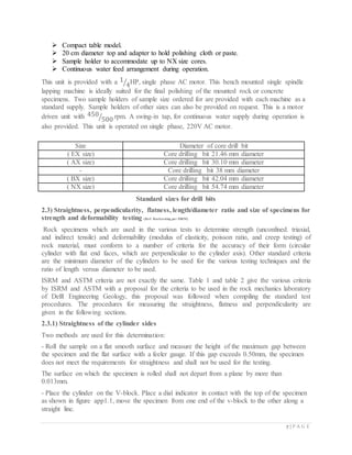 7 | P A G E
 Compact table model.
 20 cm diameter top and adapter to hold polishing cloth or paste.
 Sample holder to accommodate up to NX size cores.
 Continuous water feed arrangement during operation.
This unit is provided with a 1
4⁄ HP, single phase AC motor. This bench mounted single spindle
lapping machine is ideally suited for the final polishing of the mounted rock or concrete
specimens. Two sample holders of sample size ordered for are provided with each machine as a
standard supply. Sample holders of other sizes can also be provided on request. This is a motor
driven unit with 450
500⁄ rpm. A swing-in tap, for continuous water supply during operation is
also provided. This unit is operated on single phase, 220V AC motor.
Size Diameter of core drill bit
( EX size) Core drilling bit 21.46 mm diameter
( AX size) Core drilling bit 30.10 mm diameter
- Core drilling bit 38 mm diameter
( BX size) Core drilling bit 42.04 mm diameter
( NX size) Core drilling bit 54.74 mm diameter
Standard sizes for drill bits
2.3) Straightness, perpendicularity, flatness, length/diameter ratio and size of specimens for
strength and deformability testing (Ref: Rocktesting per ISRM)
Rock specimens which are used in the various tests to determine strength (unconfined. triaxial,
and indirect tensile) and deformability (modulus of elasticity, poisson ratio, and creep testing) of
rock material, must conform to a number of criteria for the accuracy of their form (circular
cylinder with flat end faces, which are perpendicular to the cylinder axis). Other standard criteria
are the minimum diameter of the cylinders to be used for the various testing techniques and the
ratio of length versus diameter to be used.
ISRM and ASTM criteria are not exactly the same. Table 1 and table 2 give the various criteria
by ISRM and ASTM with a proposal for the criteria to be used in the rock mechanics laboratory
of Delft Engineering Geology, this proposal was followed when compiling the standard test
procedures. The procedures for measuring the straightness, flatness and perpendicularity are
given in the following sections.
2.3.1) Straightness of the cylinder sides
Two methods are used for this determination:
- Roll the sample on a flat smooth surface and measure the height of the maximum gap between
the specimen and the flat surface with a feeler gauge. If this gap exceeds 0.50mm, the specimen
does not meet the requirements for straightness and shall not be used for the testing.
The surface on which the specimen is rolled shall not depart from a plane by more than
0.013mm.
- Place the cylinder on the V-block. Place a dial indicator in contact with the top of the specimen
as shown in figure app1.1, move the specimen from one end of the v-block to the other along a
straight line.
 