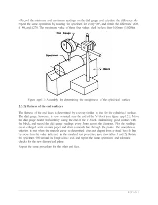 8 | P A G E
- Record the minimum and maximum readings on the dial gauge and calculate the difference do
repeat the same operations by rotating the specimen for every 90°, and obtain the difference d90,
d180, and d270. The maximum value of these four values shell be less than 0.50mm (0.020in).
Figure app1.1: Assembly for determining the straightness of the cylindrical surface
2.3.2) Flatness of the end surfaces
The flatness of the end faces is determined by a set up similar to that for the cylindrical surface.
The dial gauge, however, is now mounted near the end of the V-block (see figure app1.2.). Move
the dial gauge holder horizontally along the end of the V-block, maintaining good contact with
the block, and record the dial gauge readings every 3mm across the diameter. Plot the readings
on an enlarged scale on mm paper and dram a smooth line through the points. The smoothness
criterion is met when the smooth curve so determined does not depart from a visual best fit line
by more than the value indicated in the standard test procedure (see also tables 1 and 2). Rotate
the specimen 900 around its longitudinal axis and repeat the same operations and tolerance
checks for the new diametrical plane.
Repeat the same procedure for the other end face.
 
