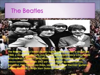The Beatles fue una banda de rock inglesa activa durante la década de
1960, y reconocida como la más exitosa comercialmente y críticamente
aclamada en la historia de la música popular Formada en Liverpool,
estuvo constituida desde 1962 por John Lennon (guitarra rítmica,
vocalista), Paul McCartney (bajo, vocalista), George Harrison (guitarra
solista, vocalista) y Ringo Starr (batería, vocalista).
 