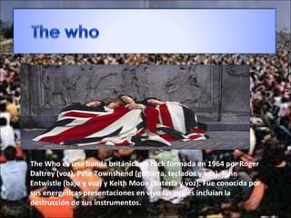 The Who es una banda británica de rock formada en 1964 por Roger
Daltrey (voz), Pete Townshend (guitarra, teclados y voz), John
Entwistle (bajo y voz) y Keith Moon (batería y voz). Fue conocida por
sus energéticas presentaciones en vivo las cuales incluían la
destrucción de sus instrumentos.
 