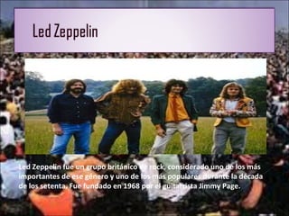 Led Zeppelin fue un grupo británico de rock, considerado uno de los más
importantes de ese género y uno de los más populares durante la década
de los setenta. Fue fundado en 1968 por el guitarrista Jimmy Page.
 