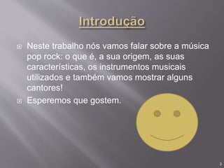  Neste trabalho nós vamos falar sobre a música
pop rock: o que é, a sua origem, as suas
características, os instrumentos musicais
utilizados e também vamos mostrar alguns
cantores!
 Esperemos que gostem.
3
 