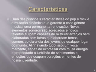  Uma das principais características do pop e rock é
a mutação dinâmica que garante a esse gênero
musical uma permanente renovação. Novos
elementos sonoros são agregados e novos
talentos surgem capazes de misturar arranjos bem
elaborados com letras que abordam temas
comuns ao dia-a-dia dos jovens de qualquer lugar
do mundo. Alinhavando tudo isso, um vocal
marcante, capaz de expressar com muita energia
e propriedade o turbilhão de sentimentos e
emoções que ocupam corações e mentes de
nossa juventude.
6
 