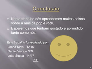  Neste trabalho nós aprendemos muitas coisas
sobre a musica pop e rock.
 Esperemos que tenham gostado e aprendido
tanto como nós!
Este trabalho foi realizado por:
Joana Silva – Nº15
Daniel Viera – Nº9
João Sousa – Nº17
7ºG
9
 