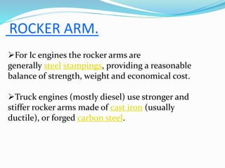 ROCKER ARM.
For Ic engines the rocker arms are
generally steel stampings, providing a reasonable
balance of strength, weight and economical cost.
Truck engines (mostly diesel) use stronger and
stiffer rocker arms made of cast iron (usually
ductile), or forged carbon steel.