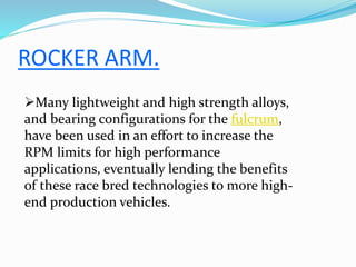 ROCKER ARM.
Many lightweight and high strength alloys,
and bearing configurations for the fulcrum,
have been used in an effort to increase the
RPM limits for high performance
applications, eventually lending the benefits
of these race bred technologies to more high-
end production vehicles.
