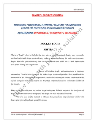 Rocker Bogie
Shree Samarth project solution (9765006651) Page 1
SAMARTH PROJECT SOLUTION
MECHANICAL / ELECTRONICS/ ELECTRICAL / COMPUTER / IT ENGINEERING
PROJECT FOR POLYTECHNIC AND ENGINEERING STUDENTS
AURANGABAD: 09765006651 / 9595897097 / 8857832351
ROCKER BOGIE
ABSTRACT
The term “bogie” refers to the links that have a drive wheel at each end. Bogies were commonly
used as load wheels in the tracks of army tanks as idlers distributing the load over the terrain.
Bogies were also quite commonly used on the trailers of semi trailer trucks. Both applications
now prefer trailing arm suspensions.
Rovers will continue to play an important role in planetary
exploration. Plans include the use of the rocker-bogie rover configuration. Here, models of the
mechanics of this configuration are presented. Methods for solving the inverse kinematics of the
system and quasi-static force analysis are described. Experimental results confirm the validity of
the models.
Here we are providing this mechanism by providing two different angles to the four joints of
bogie, due to the structure of this project this bogie can cross any obstacles easily.
We have used acrylic material to fabricate this project and large diameter wheels with
heavy grip to travel this bogie using DC motors.
 