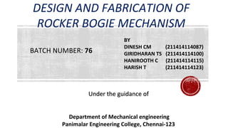 DESIGN AND FABRICATION OF
ROCKER BOGIE MECHANISM
BY
DINESH CM (211414114087)
GIRIDHARAN TS (211414114100)
HANIROOTH C (211414114115)
HARISH T (211414114123)
Under the guidance ofUnder the guidance of
Department of Mechanical engineering
Panimalar Engineering College, Chennai-123
BATCH NUMBER: 76
 