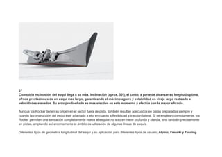 3º
Cuando la inclinación del esquí llega a su máx. Inclinación (aprox. 50º), el canto, a parte de alcanzar su longitud optima,
ofrece prestaciones de un esquí mas largo, garantizando el máximo agarre y estabilidad en viraje largo realizado a
velocidades elevadas. Su arco prediseñado es mas efectivo en este momento y efectúa con la mayor eficacia.

Aunque los Rocker tienen su origen en el sector fuera de pista, también resultan adecuados en pistas preparadas siempre y
cuando la construcción del esquí esté adaptada a ello en cuanto a flexibilidad y tracción lateral. Si se emplean correctamente, los
Rocker permiten una sensación completamente nueva al esquiar no solo en nieve profunda y blanda, sino también precisamente
en pistas, ampliando así enormemente el ámbito de utilización de algunas líneas de esquís.

Diferentes tipos de geometría longitudinal del esquí y su aplicación para diferentes tipos de usuario;Alpino, Freeski y Touring
 