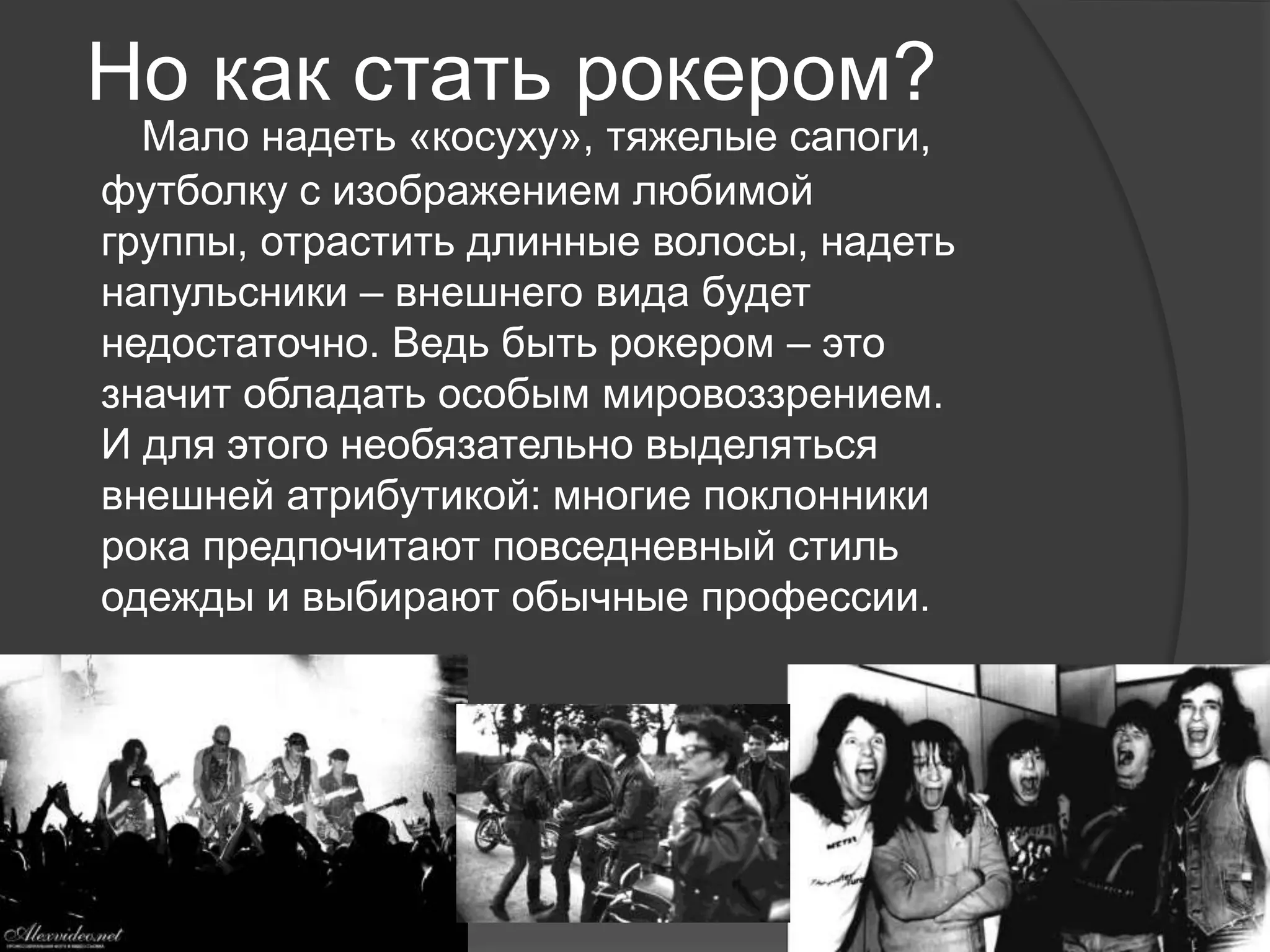 Но как стать рокером?
Мало надеть «косуху», тяжелые сапоги,
футболку с изображением любимой
группы, отрастить длинные волосы, надеть
напульсники – внешнего вида будет
недостаточно. Ведь быть рокером – это
значит обладать особым мировоззрением.
И для этого необязательно выделяться
внешней атрибутикой: многие поклонники
рока предпочитают повседневный стиль
одежды и выбирают обычные профессии.
 